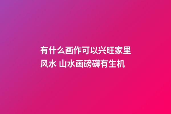 有什么画作可以兴旺家里风水 山水画磅礴有生机